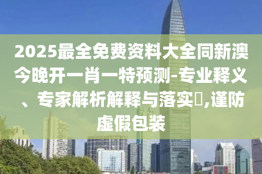 2025最全免费资料大全同新澳今晚开一肖一特预测-专业释义、专家解析解释与落实​,谨防虚假包装